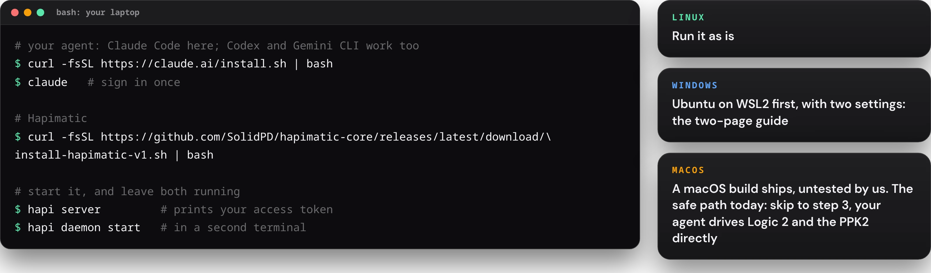 In a terminal on your laptop: install your agent with curl -fsSL https://claude.ai/install.sh | bash and run claude once to sign in (Codex and Gemini CLI work too); install Hapimatic with curl -fsSL https://github.com/SolidPD/hapimatic-core/releases/latest/download/install-hapimatic-v1.sh | bash; then hapi server, which prints your access token, and hapi daemon start in a second terminal. Linux: run it as is. Windows: Ubuntu on WSL2 first, with two settings, the two-page guide. macOS: a build ships, untested by us; the safe path today is to skip to step 3, where your agent drives Logic 2 and the PPK2 directly